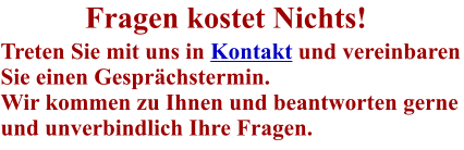 Fragen kostet Nichts! Treten Sie mit uns in Kontakt und vereinbaren Sie einen Gesprächstermin. Wir kommen zu Ihnen und beantworten gerne und unverbindlich Ihre Fragen.